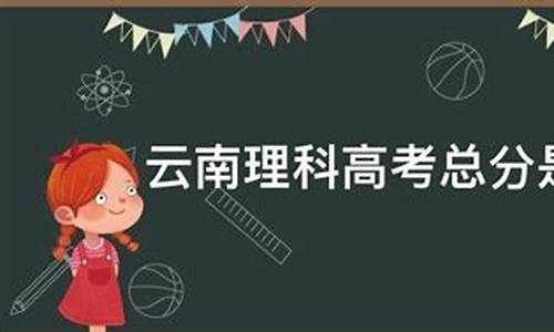 云南省高考理科分数,云南高考理科总分